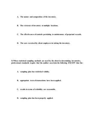 A. The nature and composition of the inventory.
B. The existence of inventory at multiple locations.
C. The effectiveness of controls pertaining to maintenance of perpetual records.
D. The care exercisedby client employees in taking the inventory.
5) When statistical sampling methods are used by the client in determining inventories,
professional standards require that the auditor ascertain the following EXCEPT that the:
A. sampling plan has statistical validity.
B. appropriate tests of transactions have been applied.
C. results in terms of reliability are reasonable.
D. sampling plan has been properly applied.
 