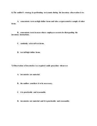 6) The auditor’s strategy in performing test counts during the inventory observation is to:
A. concentrate tests on high dollar items and take a representative sample of other
items.
B. concentrate tests in areas where employees seemto be disregarding the
inventory instructions.
C. randomly select all test items.
D. test all high dollar items.
7) Observation of inventories is a required audit procedure whenever:
A. inventories are material.
B. the auditor considers it to be necessary.
C. it is practicable and reasonable.
D. inventories are material and it is practicable and reasonable.
 