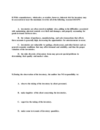 8) With a manufacturer, wholesaler, or retailer, however, inherent risk for inventory may
be assessedat or near the maximum level for all of the following reasons EXCEPT:
A. inventories are often stored at multiple sites, adding to the difficulties associated
with maintaining physical controls over theft and damages, and properly accounting for
goods in transit between sites.
B. the volume of purchases, manufacturing, and sales transactions that affects
these accounts is generally high, decreasing the opportunities for misstatements to occur.
C. inventories are vulnerable to spoilage, obsolescence, and other factors such as
general economic conditions that may affect demand and salability, and thus the proper
valuation of the inventories.
D. the wide diversity of inventory items may present special problems in
determining their quality and market value.
9) During the observation of the inventory, the auditor has NO responsibility to:
A. observe the taking of the inventory by client personnel.
B. make inquiries of the client concerning the inventories.
C. supervise the taking of the inventory.
D. make some test counts of inventory quantities.
 