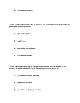 D. existence or occurrence.
12) The specific audit objective that all purchases and cash disbursements made during the
period were recorded relates to:
A. rights and obligations.
B. completeness.
C. presentation and disclosure.
D. existence or occurrence.
13) The specific audit objective for the audit of investments, investment balances are
properly identified and classified in the financial statements, relates to the:
A. existence or occurrence assertion.
B. completeness assertion.
C. presentation or disclosure assertion.
 