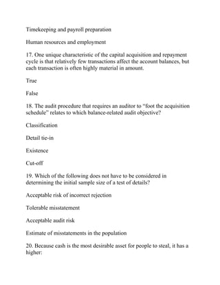 Timekeeping and payroll preparation
Human resources and employment
17. One unique characteristic of the capital acquisition and repayment
cycle is that relatively few transactions affect the account balances, but
each transaction is often highly material in amount.
True
False
18. The audit procedure that requires an auditor to “foot the acquisition
schedule” relates to which balance-related audit objective?
Classification
Detail tie-in
Existence
Cut-off
19. Which of the following does not have to be considered in
determining the initial sample size of a test of details?
Acceptable risk of incorrect rejection
Tolerable misstatement
Acceptable audit risk
Estimate of misstatements in the population
20. Because cash is the most desirable asset for people to steal, it has a
higher:
 