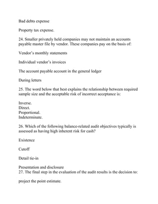 Bad debts expense
Property tax expense.
24. Smaller privately held companies may not maintain an accounts
payable master file by vendor. These companies pay on the basis of:
Vendor’s monthly statements
Individual vendor’s invoices
The account payable account in the general ledger
During letters
25. The word below that best explains the relationship between required
sample size and the acceptable risk of incorrect acceptance is:
Inverse.
Direct.
Proportional.
Indeterminate.
26. Which of the following balance-related audit objectives typically is
assessed as having high inherent risk for cash?
Existence
Cutoff
Detail tie-in
Presentation and disclosure
27. The final step in the evaluation of the audit results is the decision to:
project the point estimate.
 