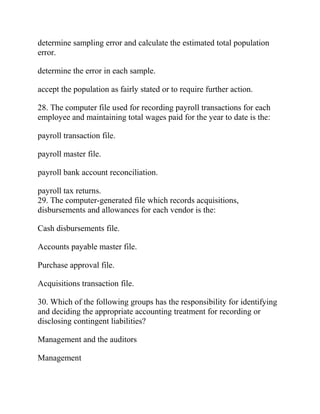 determine sampling error and calculate the estimated total population
error.
determine the error in each sample.
accept the population as fairly stated or to require further action.
28. The computer file used for recording payroll transactions for each
employee and maintaining total wages paid for the year to date is the:
payroll transaction file.
payroll master file.
payroll bank account reconciliation.
payroll tax returns.
29. The computer-generated file which records acquisitions,
disbursements and allowances for each vendor is the:
Cash disbursements file.
Accounts payable master file.
Purchase approval file.
Acquisitions transaction file.
30. Which of the following groups has the responsibility for identifying
and deciding the appropriate accounting treatment for recording or
disclosing contingent liabilities?
Management and the auditors
Management
 