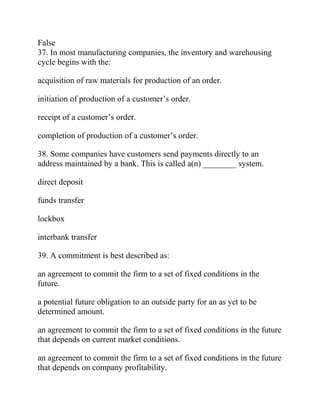False
37. In most manufacturing companies, the inventory and warehousing
cycle begins with the:
acquisition of raw materials for production of an order.
initiation of production of a customer’s order.
receipt of a customer’s order.
completion of production of a customer’s order.
38. Some companies have customers send payments directly to an
address maintained by a bank. This is called a(n) ________ system.
direct deposit
funds transfer
lockbox
interbank transfer
39. A commitment is best described as:
an agreement to commit the firm to a set of fixed conditions in the
future.
a potential future obligation to an outside party for an as yet to be
determined amount.
an agreement to commit the firm to a set of fixed conditions in the future
that depends on current market conditions.
an agreement to commit the firm to a set of fixed conditions in the future
that depends on company profitability.
 