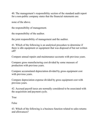 40. The management’s responsibility section of the standard audit report
for a non-public company states that the financial statements are:
none of the above.
the responsibility of management.
the responsibility of the auditor.
the joint responsibility of management and the auditor.
41. Which of the following is an analytical procedure to determine if
there is idle equipment or equipment that was disposed of but not written
off?
Compare annual repairs and maintenance accounts with previous years.
Compare gross manufacturing cost divided by some measure of
production with previous years.
Compare accumulated depreciation divided by gross equipment cost
with previous years.
Compare depreciation expense divided by gross equipment cost with
previous years.
42. Accrued payroll taxes are normally considered to be associated with
the acquisition and payment cycle.
True
False
43. Which of the following is a business function related to sales returns
and allowances?
 