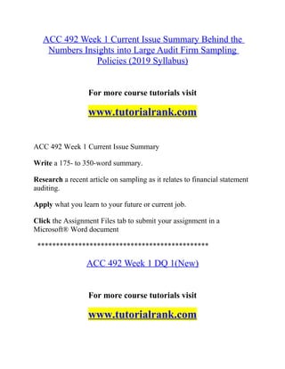 ACC 492 Week 1 Current Issue Summary Behind the
Numbers Insights into Large Audit Firm Sampling
Policies (2019 Syllabus)
For more course tutorials visit
www.tutorialrank.com
ACC 492 Week 1 Current Issue Summary
Write a 175- to 350-word summary.
Research a recent article on sampling as it relates to financial statement
auditing.
Apply what you learn to your future or current job.
Click the Assignment Files tab to submit your assignment in a
Microsoft® Word document
**********************************************
ACC 492 Week 1 DQ 1(New)
For more course tutorials visit
www.tutorialrank.com
 