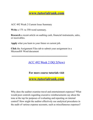 www.tutorialrank.com
ACC 492 Week 2 Current Issue Summary
Write a 175- to 350-word summary.
Research a recent article on auditing cash, financial instruments, sales,
or receivables.
Apply what you learn to your future or current job.
Click the Assignment Files tab to submit your assignment in a
Microsoft® Word document
**********************************************
ACC 492 Week 2 DQ 2(New)
For more course tutorials visit
www.tutorialrank.com
Why does the auditor examine travel and entertainment expenses? What
would poor controls regarding executive reimbursements say about the
tone at the top for purposes of evaluating and reporting on internal
control? How might the auditor effectively use analytical procedures in
the audit of various expense accounts, such as miscellaneous expenses?
 