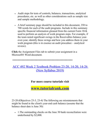 • Audit steps for tests of controls, balances, transactions, analytical
procedures, etc. as well as other considerations such as sample size
and sample methodology.
• A brief summary page should be included in this document, 350 to
700 words for each of the audit programs. Include in this summary
specific financial information gleaned from the current Form 10-K
used to perform an analysis of work program steps. For example, if
the team noted significant swings in the Receivables balance year-
over-year, identify these swings and how you address them in your
work program (this is in essence an audit procedure – analytical
review).
Click the Assignment Files tab to submit your assignment in a
Microsoft® Word document.
**********************************************
ACC 492 Week 2 Textbook Problem 23-20, 14-20, 14-26
(New Syllabus 2019)
For more course tutorials visit
www.tutorialrank.com
23-20 (Objectives 23-3, 23-4) The following are misstatements that
might be found in the client's year-end cash balance (assume that the
balance sheet date is June 30):
• 1.The outstanding checks on the June 30 bank reconciliation were
underfooted by $2,000.
 