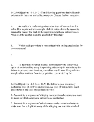 14-23 (Objectives 14-1, 14-3) The following questions deal with audit
evidence for the sales and collection cycle. Choose the best response.
a. An auditor is performing substantive tests of transactions for
sales. One step is to trace a sample of debit entries from the accounts
receivable master file back to the supporting duplicate sales invoices.
What will the auditor intend to establish by this step?
b. Which audit procedure is most effective in testing credit sales for
overstatement?
.
c. To determine whether internal control relative to the revenue
cycle of a wholesaling entity is operating effectively in minimizing the
failure to prepare sales invoices, an auditor would most likely select a
sample of transactions from the population represented by the
14-26 (Objectives 14-3, 14-4, 14-5) The following are commonly
performed tests of controls and substantive tests of transactions audit
procedures in the sales and collection cycle:
1. Account for a sequence of shipping documents and examine each one
to make sure that a duplicate sales invoice is attached.
2. Account for a sequence of sales invoices and examine each one to
make sure that a duplicate copy of the shipping document is attached.
 
