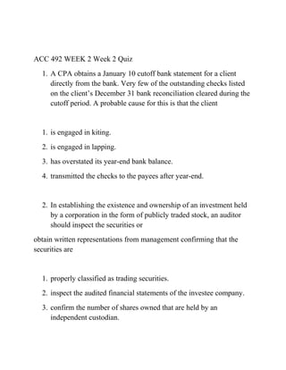 ACC 492 WEEK 2 Week 2 Quiz
1. A CPA obtains a January 10 cutoff bank statement for a client
directly from the bank. Very few of the outstanding checks listed
on the client’s December 31 bank reconciliation cleared during the
cutoff period. A probable cause for this is that the client
1. is engaged in kiting.
2. is engaged in lapping.
3. has overstated its year-end bank balance.
4. transmitted the checks to the payees after year-end.
2. In establishing the existence and ownership of an investment held
by a corporation in the form of publicly traded stock, an auditor
should inspect the securities or
obtain written representations from management confirming that the
securities are
1. properly classified as trading securities.
2. inspect the audited financial statements of the investee company.
3. confirm the number of shares owned that are held by an
independent custodian.
 