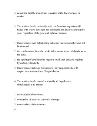 4. determine that the investment is carried at the lower of cost or
market.
3. The auditor should ordinarily send confirmation requests to all
banks with which the client has conducted any business during the
year, regardless of the year-end balance, because
1. this procedure will detect kiting activities that would otherwise not
be detected.
2. the confirmation form also seeks information about indebtedness to
the bank.
3. the sending of confirmation requests to all such banks is required
by auditing standards.
4. this procedure relieves the auditor of any responsibility with
respect to non-detection of forged checks.
4. The auditor should control and verify all liquid assets
simultaneously to prevent
1. unrecorded disbursements.
2. conversion of assets to conceal a shortage.
3. unauthorized disbursements.
4.
 
