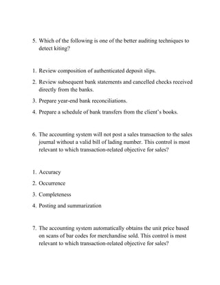 5. Which of the following is one of the better auditing techniques to
detect kiting?
1. Review composition of authenticated deposit slips.
2. Review subsequent bank statements and cancelled checks received
directly from the banks.
3. Prepare year-end bank reconciliations.
4. Prepare a schedule of bank transfers from the client’s books.
6. The accounting system will not post a sales transaction to the sales
journal without a valid bill of lading number. This control is most
relevant to which transaction-related objective for sales?
1. Accuracy
2. Occurrence
3. Completeness
4. Posting and summarization
7. The accounting system automatically obtains the unit price based
on scans of bar codes for merchandise sold. This control is most
relevant to which transaction-related objective for sales?
 