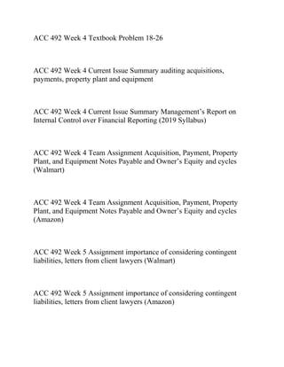 ACC 492 Week 4 Textbook Problem 18-26
ACC 492 Week 4 Current Issue Summary auditing acquisitions,
payments, property plant and equipment
ACC 492 Week 4 Current Issue Summary Management’s Report on
Internal Control over Financial Reporting (2019 Syllabus)
ACC 492 Week 4 Team Assignment Acquisition, Payment, Property
Plant, and Equipment Notes Payable and Owner’s Equity and cycles
(Walmart)
ACC 492 Week 4 Team Assignment Acquisition, Payment, Property
Plant, and Equipment Notes Payable and Owner’s Equity and cycles
(Amazon)
ACC 492 Week 5 Assignment importance of considering contingent
liabilities, letters from client lawyers (Walmart)
ACC 492 Week 5 Assignment importance of considering contingent
liabilities, letters from client lawyers (Amazon)
 