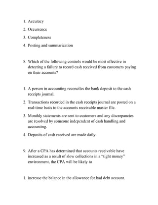 1. Accuracy
2. Occurrence
3. Completeness
4. Posting and summarization
8. Which of the following controls would be most effective in
detecting a failure to record cash received from customers paying
on their accounts?
1. A person in accounting reconciles the bank deposit to the cash
receipts journal.
2. Transactions recorded in the cash receipts journal are posted on a
real-time basis to the accounts receivable master file.
3. Monthly statements are sent to customers and any discrepancies
are resolved by someone independent of cash handling and
accounting.
4. Deposits of cash received are made daily.
9. After a CPA has determined that accounts receivable have
increased as a result of slow collections in a “tight money”
environment, the CPA will be likely to
1. increase the balance in the allowance for bad debt account.
 