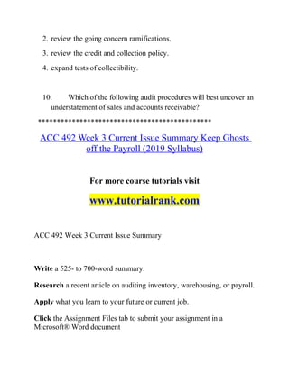 2. review the going concern ramifications.
3. review the credit and collection policy.
4. expand tests of collectibility.
10. Which of the following audit procedures will best uncover an
understatement of sales and accounts receivable?
**********************************************
ACC 492 Week 3 Current Issue Summary Keep Ghosts
off the Payroll (2019 Syllabus)
For more course tutorials visit
www.tutorialrank.com
ACC 492 Week 3 Current Issue Summary
Write a 525- to 700-word summary.
Research a recent article on auditing inventory, warehousing, or payroll.
Apply what you learn to your future or current job.
Click the Assignment Files tab to submit your assignment in a
Microsoft® Word document
 