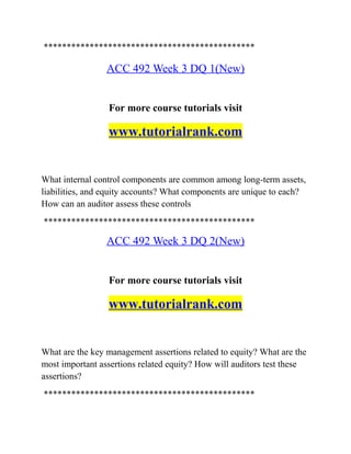 **********************************************
ACC 492 Week 3 DQ 1(New)
For more course tutorials visit
www.tutorialrank.com
What internal control components are common among long-term assets,
liabilities, and equity accounts? What components are unique to each?
How can an auditor assess these controls
**********************************************
ACC 492 Week 3 DQ 2(New)
For more course tutorials visit
www.tutorialrank.com
What are the key management assertions related to equity? What are the
most important assertions related equity? How will auditors test these
assertions?
**********************************************
 