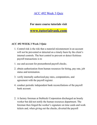 ACC 492 Week 3 Quiz
For more course tutorials visit
www.tutorialrank.com
ACC 492 WEEK 3 Week 3 Quiz
1. Control risk is the risk that a material misstatement in an account
will not be prevented or detected on a timely basis by the client’s
internal controls. The best control to prevent or detect fictitious
payroll transactions is to
1. use and account for prenumbered payroll checks.
2. obtain authorization from human resources for hiring, pay rate, job
status and termination.
3. verify internally authorized pay rates, computations, and
agreement with the payroll register.
4. conduct periodic independent bank reconciliations of the payroll
bank account.
2. A factory foreman at Steblecki Corporation discharged an hourly
worker but did not notify the human resources department. The
foreman then forged the worker’s signature on time cards and work
tickets and, when giving out the checks, diverted the payroll
 