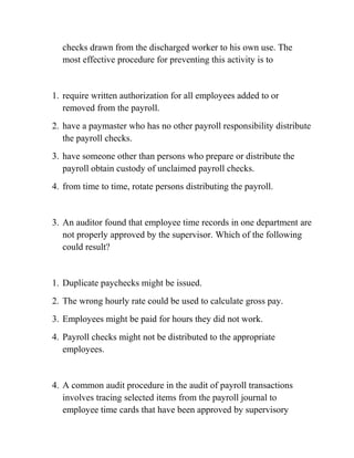 checks drawn from the discharged worker to his own use. The
most effective procedure for preventing this activity is to
1. require written authorization for all employees added to or
removed from the payroll.
2. have a paymaster who has no other payroll responsibility distribute
the payroll checks.
3. have someone other than persons who prepare or distribute the
payroll obtain custody of unclaimed payroll checks.
4. from time to time, rotate persons distributing the payroll.
3. An auditor found that employee time records in one department are
not properly approved by the supervisor. Which of the following
could result?
1. Duplicate paychecks might be issued.
2. The wrong hourly rate could be used to calculate gross pay.
3. Employees might be paid for hours they did not work.
4. Payroll checks might not be distributed to the appropriate
employees.
4. A common audit procedure in the audit of payroll transactions
involves tracing selected items from the payroll journal to
employee time cards that have been approved by supervisory
 