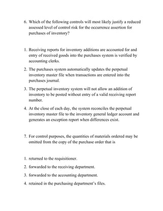 6. Which of the following controls will most likely justify a reduced
assessed level of control risk for the occurrence assertion for
purchases of inventory?
1. Receiving reports for inventory additions are accounted for and
entry of received goods into the purchases system is verified by
accounting clerks.
2. The purchases system automatically updates the perpetual
inventory master file when transactions are entered into the
purchases journal.
3. The perpetual inventory system will not allow an addition of
inventory to be posted without entry of a valid receiving report
number.
4. At the close of each day, the system reconciles the perpetual
inventory master file to the inventory general ledger account and
generates an exception report when differences exist.
7. For control purposes, the quantities of materials ordered may be
omitted from the copy of the purchase order that is
1. returned to the requisitioner.
2. forwarded to the receiving department.
3. forwarded to the accounting department.
4. retained in the purchasing department’s files.
 
