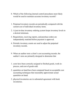 8. Which of the following internal control procedures most likely
would be used to maintain accurate inventory records?
1. Perpetual inventory records are periodically compared with the
current cost of individual inventory items.
2. A just-in-time inventory ordering system keeps inventory levels to
a desired minimum.
3. Requisitions, receiving reports, and purchase orders are
independently matched before payment is approved.
4. Periodic inventory counts are used to adjust the perpetual
inventory records.
9. When an auditor tests a client’s cost accounting records, the
auditor’s tests are primarily designed to determine that
1. costs have been correctly assigned to finished goods, work-in-
process, and cost of goods sold.
2. quantities on hand have been computed based on acceptable cost
accounting techniques that reasonably approximate actual
quantities on hand.
3. physical inventories are in substantial agreement with book
inventories.
 