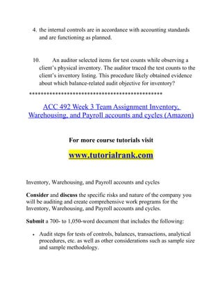 4. the internal controls are in accordance with accounting standards
and are functioning as planned.
10. An auditor selected items for test counts while observing a
client’s physical inventory. The auditor traced the test counts to the
client’s inventory listing. This procedure likely obtained evidence
about which balance-related audit objective for inventory?
**********************************************
ACC 492 Week 3 Team Assignment Inventory,
Warehousing, and Payroll accounts and cycles (Amazon)
For more course tutorials visit
www.tutorialrank.com
Inventory, Warehousing, and Payroll accounts and cycles
Consider and discuss the specific risks and nature of the company you
will be auditing and create comprehensive work programs for the
Inventory, Warehousing, and Payroll accounts and cycles.
Submit a 700- to 1,050-word document that includes the following:
• Audit steps for tests of controls, balances, transactions, analytical
procedures, etc. as well as other considerations such as sample size
and sample methodology.
 
