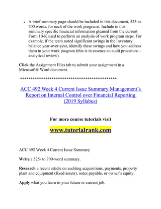 • A brief summary page should be included in this document, 525 to
700 words, for each of the work programs. Include in this
summary specific financial information gleaned from the current
Form 10-K used to perform an analysis of work program steps. For
example, if the team noted significant swings in the Inventory
balance year-over-year, identify these swings and how you address
them in your work program (this is in essence an audit procedure –
analytical review).
Click the Assignment Files tab to submit your assignment in a
Microsoft® Word document.
**********************************************
ACC 492 Week 4 Current Issue Summary Management’s
Report on Internal Control over Financial Reporting
(2019 Syllabus)
For more course tutorials visit
www.tutorialrank.com
ACC 492 Week 4 Current Issue Summary
Write a 525- to 700-word summary.
Research a recent article on auditing acquisitions, payments, property
plant and equipment (fixed assets), notes payable, or owner’s equity.
Apply what you learn to your future or current job.
 