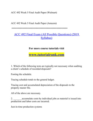 ACC 492 Week 5 Final Audit Paper (Walmart)
ACC 492 Week 5 Final Audit Paper (Amazon)
**********************************************
ACC 492 Final Exam (All Possible Questions) (2019
Syllabus)
For more course tutorials visit
www.tutorialrank.com
1. Which of the following tests are typically not necessary when auditing
a client’s schedule of recorded disposals?
Footing the schedule.
Tracing schedule totals to the general ledger.
Tracing cost and accumulated depreciation of the disposals to the
property master file.
All of the above are necessary.
2. _______accumulate costs by individual jobs as material is issued into
production and labor costs are incurred.
Just-in-time production systems
 