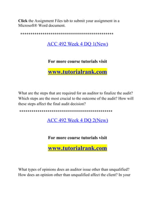Click the Assignment Files tab to submit your assignment in a
Microsoft® Word document.
**********************************************
ACC 492 Week 4 DQ 1(New)
For more course tutorials visit
www.tutorialrank.com
What are the steps that are required for an auditor to finalize the audit?
Which steps are the most crucial to the outcome of the audit? How will
these steps affect the final audit decision?
**********************************************
ACC 492 Week 4 DQ 2(New)
For more course tutorials visit
www.tutorialrank.com
What types of opinions does an auditor issue other than unqualified?
How does an opinion other than unqualified affect the client? In your
 
