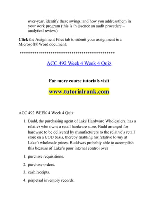 over-year, identify these swings, and how you address them in
your work program (this is in essence an audit procedure –
analytical review).
Click the Assignment Files tab to submit your assignment in a
Microsoft® Word document.
**********************************************
ACC 492 Week 4 Week 4 Quiz
For more course tutorials visit
www.tutorialrank.com
ACC 492 WEEK 4 Week 4 Quiz
1. Budd, the purchasing agent of Lake Hardware Wholesalers, has a
relative who owns a retail hardware store. Budd arranged for
hardware to be delivered by manufacturers to the relative’s retail
store on a COD basis, thereby enabling his relative to buy at
Lake’s wholesale prices. Budd was probably able to accomplish
this because of Lake’s poor internal control over
1. purchase requisitions.
2. purchase orders.
3. cash receipts.
4. perpetual inventory records.
 