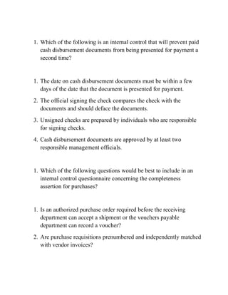 1. Which of the following is an internal control that will prevent paid
cash disbursement documents from being presented for payment a
second time?
1. The date on cash disbursement documents must be within a few
days of the date that the document is presented for payment.
2. The official signing the check compares the check with the
documents and should deface the documents.
3. Unsigned checks are prepared by individuals who are responsible
for signing checks.
4. Cash disbursement documents are approved by at least two
responsible management officials.
1. Which of the following questions would be best to include in an
internal control questionnaire concerning the completeness
assertion for purchases?
1. Is an authorized purchase order required before the receiving
department can accept a shipment or the vouchers payable
department can record a voucher?
2. Are purchase requisitions prenumbered and independently matched
with vendor invoices?
 