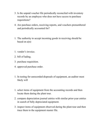 3. Is the unpaid voucher file periodically reconciled with inventory
records by an employee who does not have access to purchase
requisitions?
4. Are purchase orders, receiving reports, and vouchers prenumbered
and periodically accounted for?
1. The authority to accept incoming goods in receiving should be
based on a(n)
1. vendor’s invoice.
2. bill of lading.
3. purchase requisition.
4. approved purchase order.
1. In testing for unrecorded disposals of equipment, an auditor most
likely will
1. select items of equipment from the accounting records and then
locate them during the plant tour.
2. compare depreciation journal entries with similar prior-year entries
in search of fully depreciated equipment.
3. inspect items of equipment observed during the plant tour and then
trace them to the equipment master file.
 