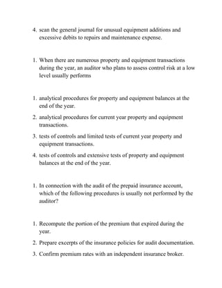 4. scan the general journal for unusual equipment additions and
excessive debits to repairs and maintenance expense.
1. When there are numerous property and equipment transactions
during the year, an auditor who plans to assess control risk at a low
level usually performs
1. analytical procedures for property and equipment balances at the
end of the year.
2. analytical procedures for current year property and equipment
transactions.
3. tests of controls and limited tests of current year property and
equipment transactions.
4. tests of controls and extensive tests of property and equipment
balances at the end of the year.
1. In connection with the audit of the prepaid insurance account,
which of the following procedures is usually not performed by the
auditor?
1. Recompute the portion of the premium that expired during the
year.
2. Prepare excerpts of the insurance policies for audit documentation.
3. Confirm premium rates with an independent insurance broker.
 