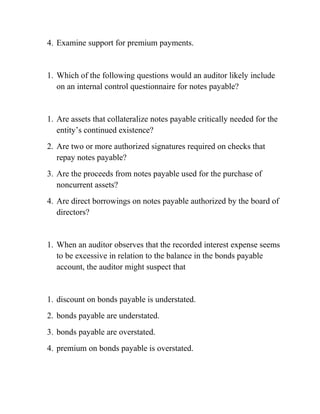 4. Examine support for premium payments.
1. Which of the following questions would an auditor likely include
on an internal control questionnaire for notes payable?
1. Are assets that collateralize notes payable critically needed for the
entity’s continued existence?
2. Are two or more authorized signatures required on checks that
repay notes payable?
3. Are the proceeds from notes payable used for the purchase of
noncurrent assets?
4. Are direct borrowings on notes payable authorized by the board of
directors?
1. When an auditor observes that the recorded interest expense seems
to be excessive in relation to the balance in the bonds payable
account, the auditor might suspect that
1. discount on bonds payable is understated.
2. bonds payable are understated.
3. bonds payable are overstated.
4. premium on bonds payable is overstated.
 