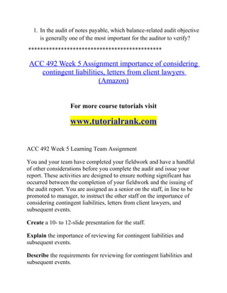 1. In the audit of notes payable, which balance-related audit objective
is generally one of the most important for the auditor to verify?
*********************************************
ACC 492 Week 5 Assignment importance of considering
contingent liabilities, letters from client lawyers
(Amazon)
For more course tutorials visit
www.tutorialrank.com
ACC 492 Week 5 Learning Team Assignment
You and your team have completed your fieldwork and have a handful
of other considerations before you complete the audit and issue your
report. These activities are designed to ensure nothing significant has
occurred between the completion of your fieldwork and the issuing of
the audit report. You are assigned as a senior on the staff, in line to be
promoted to manager, to instruct the other staff on the importance of
considering contingent liabilities, letters from client lawyers, and
subsequent events.
Create a 10- to 12-slide presentation for the staff.
Explain the importance of reviewing for contingent liabilities and
subsequent events.
Describe the requirements for reviewing for contingent liabilities and
subsequent events.
 