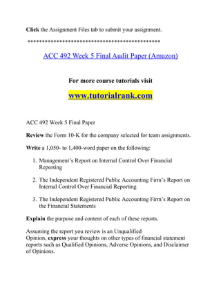 Click the Assignment Files tab to submit your assignment.
**********************************************
ACC 492 Week 5 Final Audit Paper (Amazon)
For more course tutorials visit
www.tutorialrank.com
ACC 492 Week 5 Final Paper
Review the Form 10-K for the company selected for team assignments.
Write a 1,050- to 1,400-word paper on the following:
1. Management’s Report on Internal Control Over Financial
Reporting
2. The Independent Registered Public Accounting Firm’s Report on
Internal Control Over Financial Reporting
3. The Independent Registered Public Accounting Firm’s Report on
the Financial Statements
Explain the purpose and content of each of these reports.
Assuming the report you review is an Unqualified
Opinion, express your thoughts on other types of financial statement
reports such as Qualified Opinions, Adverse Opinions, and Disclaimer
of Opinions.
 