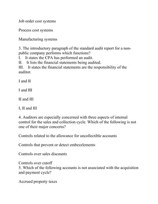 Job order cost systems
Process cost systems
Manufacturing systems
3. The introductory paragraph of the standard audit report for a non-
public company performs which functions?
I. It states the CPA has performed an audit.
II. It lists the financial statements being audited.
III. It states the financial statements are the responsibility of the
auditor.
I and II
I and III
II and III
I, II and III
4. Auditors are especially concerned with three aspects of internal
control for the sales and collection cycle. Which of the following is not
one of their major concerns?
Controls related to the allowance for uncollectible accounts
Controls that prevent or detect embezzlements
Controls over sales discounts
Controls over cutoff
5. Which of the following accounts is not associated with the acquisition
and payment cycle?
Accrued property taxes
 