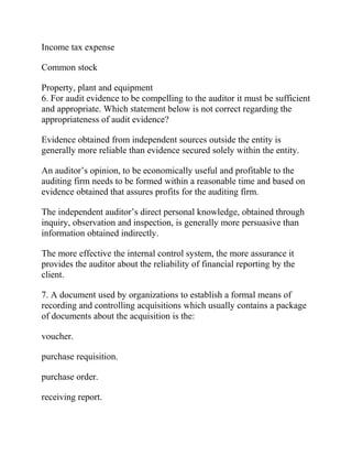 Income tax expense
Common stock
Property, plant and equipment
6. For audit evidence to be compelling to the auditor it must be sufficient
and appropriate. Which statement below is not correct regarding the
appropriateness of audit evidence?
Evidence obtained from independent sources outside the entity is
generally more reliable than evidence secured solely within the entity.
An auditor’s opinion, to be economically useful and profitable to the
auditing firm needs to be formed within a reasonable time and based on
evidence obtained that assures profits for the auditing firm.
The independent auditor’s direct personal knowledge, obtained through
inquiry, observation and inspection, is generally more persuasive than
information obtained indirectly.
The more effective the internal control system, the more assurance it
provides the auditor about the reliability of financial reporting by the
client.
7. A document used by organizations to establish a formal means of
recording and controlling acquisitions which usually contains a package
of documents about the acquisition is the:
voucher.
purchase requisition.
purchase order.
receiving report.
 