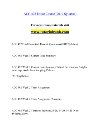 ACC 492 Entire Course (2019 Syllabus)
For more course tutorials visit
www.tutorialrank.com
ACC 492 Final Exam (All Possible Questions) (2019 Syllabus)
ACC 492 Week 1 Current Issue Summary
ACC 492 Week 1 Current Issue Summary Behind the Numbers Insights
into Large Audit Firm Sampling Policies
(2019 Syllabus)
ACC 492 Week 2 Team Assignment
ACC 492 Week 2 Team Assignment (Amazon)
ACC 492 Week 2 Textbook Problem 23-20, 14-20, 14-26 (New
Syllabus 2019)
 