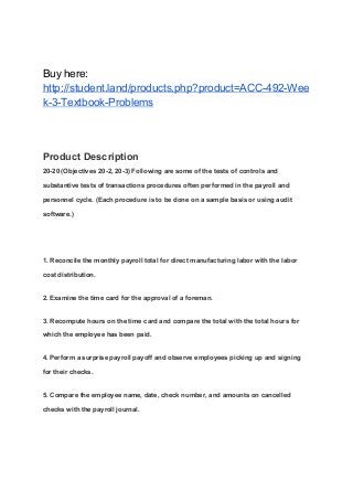 Buy here:
http://student.land/products.php?product=ACC-492-Wee
k-3-Textbook-Problems
Product Description
20-20 (Objectives 20-2, 20-3) Following are some of the tests of controls and
substantive tests of transactions procedures often performed in the payroll and
personnel cycle. (Each procedure is to be done on a sample basis or using audit
software.)
1. Reconcile the monthly payroll total for direct manufacturing labor with the labor
cost distribution.
2. Examine the time card for the approval of a foreman.
3. Recompute hours on the time card and compare the total with the total hours for
which the employee has been paid.
4. Perform a surprise payroll payoff and observe employees picking up and signing
for their checks.
5. Compare the employee name, date, check number, and amounts on cancelled
checks with the payroll journal.
 