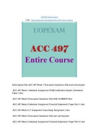 ACC 497 Entire Course
Link : http://uopexam.com/product/acc-497-entire-course/
Some typical files ACC 497 Week 1 Discussion Questions DQs and summary.doc
ACC 497 Week 1 Individual Assignment FASB Codification System Orientation
Paper.1.doc
ACC 497 Week 2 Discussion Questions DQs AND SUMMARY.doc
ACC 497 Week 2 Individual Assignment Financial Statements Paper Part I.1.doc
ACC 497 Week 2 LT Assignment Case Study Assignment.1.doc
ACC 497 Week 3 Discussion Questions DQs and summary.doc
ACC 497 Week 3 Individual Assignment Financial Statements Paper Part II.1.doc
 