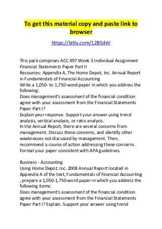 To get this material copy and paste link to 
browser 
https://bitly.com/12BSdxV 
This pack comprises ACC 497 Week 3 Individual Assignment 
Financial Statements Paper Part II 
Resources: Appendix A, The Home Depot, Inc. Annual Report 
in Fundamentals of Financial Accounting 
Write a 1,050- to 1,750-word paper in which you address the 
following: 
Does management’s assessment of the financial condition 
agree with your assessment from the Financial Statements 
Paper Part I? 
Explain your response. Support your answer using trend 
analysis, vertical analysis, or ratio analysis. 
In the Annual Report, there are several concerns from 
management. Discuss these concerns, and identify other 
weaknesses not discussed by management. Then, 
recommend a course of action addressing these concerns. 
Format your paper consistent with APA guidelines. 
Business - Accounting 
Using Home Depot, Inc. 2008 Annual Report located in 
Appendix A of the text, Fundamentals of Financial Accounting 
, prepare a 1,050-1,750-word paper in which you address the 
following items: 
Does management’s assessment of the financial condition 
agree with your assessment from the Financial Statements 
Paper Part I? Explain. Support your answer using trend 
 
