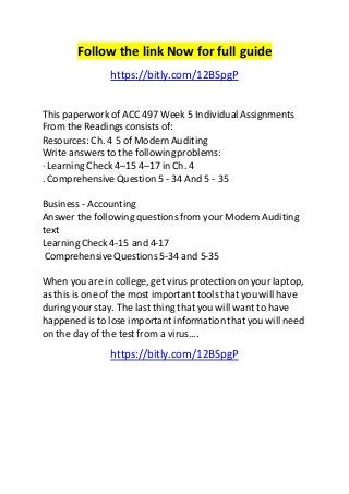 Follow the link Now for full guide 
https://bitly.com/12BSpgP 
This paperwork of ACC 497 Week 5 Individual Assignments 
From the Readings consists of: 
Resources: Ch. 4 5 of Modern Auditing 
Write answers to the following problems: 
· Learning Check 4–15 4–17 in Ch. 4 
. Comprehensive Question 5 - 34 And 5 - 35 
Business - Accounting 
Answer the following questions from your Modern Auditing 
text 
Learning Check 4-15 and 4-17 
Comprehensive Questions 5-34 and 5-35 
When you are in college, get virus protection on your laptop, 
as this is one of the most important tools that you will have 
during your stay. The last thing that you will want to have 
happened is to lose important information that you will need 
on the day of the test from a virus.... 
https://bitly.com/12BSpgP 
