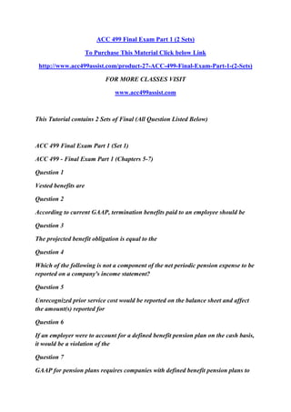 ACC 499 Final Exam Part 1 (2 Sets)
To Purchase This Material Click below Link
http://www.acc499assist.com/product-27-ACC-499-Final-Exam-Part-1-(2-Sets)
FOR MORE CLASSES VISIT
www.acc499assist.com
This Tutorial contains 2 Sets of Final (All Question Listed Below)
ACC 499 Final Exam Part 1 (Set 1)
ACC 499 - Final Exam Part 1 (Chapters 5-7)
Question 1
Vested benefits are
Question 2
According to current GAAP, termination benefits paid to an employee should be
Question 3
The projected benefit obligation is equal to the
Question 4
Which of the following is not a component of the net periodic pension expense to be
reported on a company's income statement?
Question 5
Unrecognized prior service cost would be reported on the balance sheet and affect
the amount(s) reported for
Question 6
If an employer were to account for a defined benefit pension plan on the cash basis,
it would be a violation of the
Question 7
GAAP for pension plans requires companies with defined benefit pension plans to
 