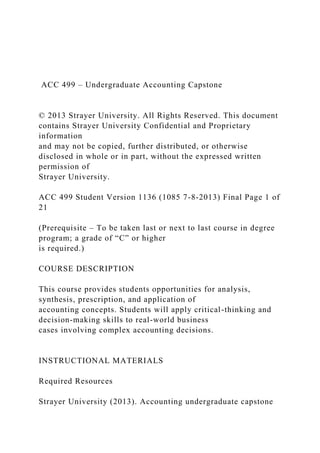 ACC 499 – Undergraduate Accounting Capstone
© 2013 Strayer University. All Rights Reserved. This document
contains Strayer University Confidential and Proprietary
information
and may not be copied, further distributed, or otherwise
disclosed in whole or in part, without the expressed written
permission of
Strayer University.
ACC 499 Student Version 1136 (1085 7-8-2013) Final Page 1 of
21
(Prerequisite – To be taken last or next to last course in degree
program; a grade of “C” or higher
is required.)
COURSE DESCRIPTION
This course provides students opportunities for analysis,
synthesis, prescription, and application of
accounting concepts. Students will apply critical-thinking and
decision-making skills to real-world business
cases involving complex accounting decisions.
INSTRUCTIONAL MATERIALS
Required Resources
Strayer University (2013). Accounting undergraduate capstone
 
