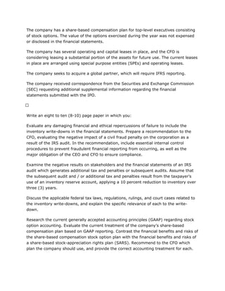 The company has a share-based compensation plan for top-level executives consisting
of stock options. The value of the options exercised during the year was not expensed
or disclosed in the financial statements.
The company has several operating and capital leases in place, and the CFO is
considering leasing a substantial portion of the assets for future use. The current leases
in place are arranged using special purpose entities (SPEs) and operating leases.
The company seeks to acquire a global partner, which will require IFRS reporting.
The company received correspondence from the Securities and Exchange Commission
(SEC) requesting additional supplemental information regarding the financial
statements submitted with the IPO.
 
Write an eight to ten (8-10) page paper in which you:
Evaluate any damaging financial and ethical repercussions of failure to include the
inventory write-downs in the financial statements. Prepare a recommendation to the
CFO, evaluating the negative impact of a civil fraud penalty on the corporation as a
result of the IRS audit. In the recommendation, include essential internal control
procedures to prevent fraudulent financial reporting from occurring, as well as the
major obligation of the CEO and CFO to ensure compliance.
Examine the negative results on stakeholders and the financial statements of an IRS
audit which generates additional tax and penalties or subsequent audits. Assume that
the subsequent audit and / or additional tax and penalties result from the taxpayer’s
use of an inventory reserve account, applying a 10 percent reduction to inventory over
three (3) years.
Discuss the applicable federal tax laws, regulations, rulings, and court cases related to
the inventory write-downs, and explain the specific relevance of each to the write-
down.
Research the current generally accepted accounting principles (GAAP) regarding stock
option accounting. Evaluate the current treatment of the company’s share-based
compensation plan based on GAAP reporting. Contrast the financial benefits and risks of
the share-based compensation stock option plan with the financial benefits and risks of
a share-based stock-appreciation rights plan (SARS). Recommend to the CFO which
plan the company should use, and provide the correct accounting treatment for each.
 