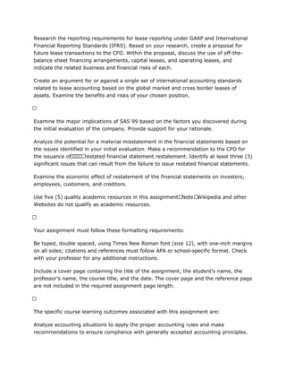 Research the reporting requirements for lease reporting under GAAP and International
Financial Reporting Standards (IFRS). Based on your research, create a proposal for
future lease transactions to the CFO. Within the proposal, discuss the use of off-the-
balance sheet financing arrangements, capital leases, and operating leases, and
indicate the related business and financial risks of each.
Create an argument for or against a single set of international accounting standards
related to lease accounting based on the global market and cross border leases of
assets. Examine the benefits and risks of your chosen position.
 
Examine the major implications of SAS 99 based on the factors you discovered during
the initial evaluation of the company. Provide support for your rationale.
Analyze the potential for a material misstatement in the financial statements based on
the issues identified in your initial evaluation. Make a recommendation to the CFO for
the issuance of       restated financial statement restatement. Identify at least three (3)
significant issues that can result from the failure to issue restated financial statements.
Examine the economic effect of restatement of the financial statements on investors,
employees, customers, and creditors.
Use five (5) quality academic resources in this assignment. Note: Wikipedia and other
Websites do not qualify as academic resources.
 
Your assignment must follow these formatting requirements:
Be typed, double spaced, using Times New Roman font (size 12), with one-inch margins
on all sides; citations and references must follow APA or school-specific format. Check
with your professor for any additional instructions.
Include a cover page containing the title of the assignment, the student’s name, the
professor’s name, the course title, and the date. The cover page and the reference page
are not included in the required assignment page length.
 
The specific course learning outcomes associated with this assignment are:
Analyze accounting situations to apply the proper accounting rules and make
recommendations to ensure compliance with generally accepted accounting principles.
 