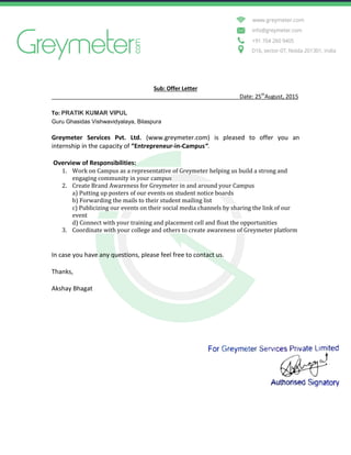 Sub: Offer Letter
Date: 25th
August, 2015
To: PRATIK KUMAR VIPUL
Guru Ghasidas Vishwavidyalaya, Bilaspura
Greymeter Services Pvt. Ltd. (www.greymeter.com) is pleased to offer you an
internship in the capacity of “Entrepreneur-in-Campus“.
Overview of Responsibilities:
1. Work on Campus as a representative of Greymeter helping us build a strong and
engaging community in your campus
2. Create Brand Awareness for Greymeter in and around your Campus
a) Putting up posters of our events on student notice boards
b) Forwarding the mails to their student mailing list
c) Publicizing our events on their social media channels by sharing the link of our
event
d) Connect with your training and placement cell and float the opportunities
3. Coordinate with your college and others to create awareness of Greymeter platform
In case you have any questions, please feel free to contact us.
Thanks,
Akshay Bhagat
 