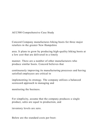 ACC500 Comprehensive Case Study
Concord Company manufactures hiking boots for three major
retailers in the greater New Hampshire
area. It plans to grow by producing high-quality hiking boots at
a low cost that are delivered in a timely
manner. There are a number of other manufacturers who
produce similar boots. Concord believes that
continuously improving its manufacturing processes and having
satisfied employees are critical to
implementing its strategy. The company utilizes a balanced
scorecard approach to managing and
monitoring the business.
For simplicity, assume that the company produces a single
product, sales are equal to production, and
inventory levels are zero.
Below are the standard costs per boot:
 