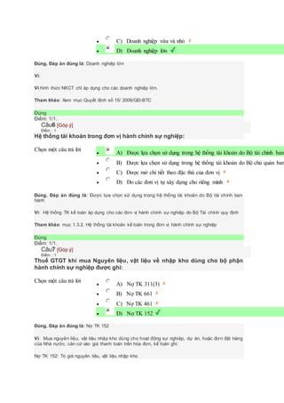  C) Doanh nghiệp vừa và nhỏ
 D) Doanh nghiệp lớn
Đúng. Đáp án đúng là: Doanh nghiệp lớn
Vì:
Vì hình thức NKCT chỉ áp dụng cho các doanh nghiệp lớn.
Tham khảo: Xem mục:Quyết định số 15/ 2006/QĐ-BTC
Đúng
Điểm: 1/1.
Câu6 [Góp ý]
Điểm : 1
Hệ thống tài khoản trong đơn vị hành chính sự nghiệp:
Chọn một câu trả lời
 A) Được lựa chọn sử dụng trong hệ thống tài khoản do Bộ tài chính ban
 B) Được lựa chọn sử dụng trong hệ thống tài khoản do Bộ chủ quản ban
 C) Được mở chi tiết theo đặc thù của đơn vị
 D) Do các đơn vị tự xây dựng cho riêng mình
Đúng. Đáp án đúng là: Được lựa chọn sử dụng trong hệ thống tài khoản do Bộ tài chính ban
hành
Vì: Hệ thống TK kế toán áp dụng cho các đơn vị hành chính sự nghiệp do Bộ Tài chính quy định
Tham khảo: mục 1.3.2. Hệ thống tài khoản kế toán trong đơn vị hành chính sự nghiệp
Đúng
Điểm: 1/1.
Câu7 [Góp ý]
Điểm : 1
Thuế GTGT khi mua Nguyên liệu, vật liệu về nhập kho dùng cho bộ phận
hành chính sự nghiệp được ghi:
Chọn một câu trả lời
 A) Nợ TK 311(3)
 B) Nợ TK 661
 C) Nợ TK 461
 D) Nợ TK 152
Đúng. Đáp án đúng là: Nợ TK 152
Vì: Mua nguyên liệu, vật liệu nhập kho dùng cho hoạt động sự nghiệp, dự án, hoặc đơn đặt hàng
của Nhà nước, căn cứ vào giá thanh toán trên hóa đơn, kế toán ghi:
Nợ TK 152: Trị giá nguyên liệu, vật liệu nhập kho
 