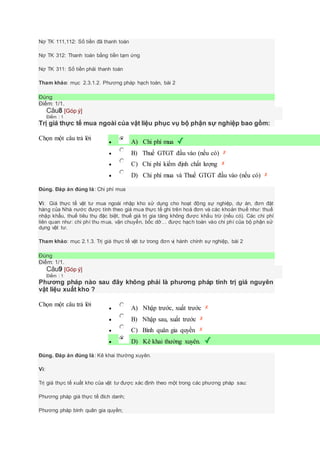 Nợ TK 111,112: Số tiền đã thanh toán
Nợ TK 312: Thanh toán bằng tiền tạm ứng
Nợ TK 311: Số tiền phải thanh toán
Tham khảo: mục 2.3.1.2. Phương pháp hạch toán, bài 2
Đúng
Điểm: 1/1.
Câu8 [Góp ý]
Điểm : 1
Trị giá thực tế mua ngoài của vật liệu phục vụ bộ phận sự nghiệp bao gồm:
Chọn một câu trả lời
 A) Chi phí mua
 B) Thuế GTGT đầu vào (nếu có)
 C) Chi phí kiểm định chất lượng
 D) Chi phí mua và Thuế GTGT đầu vào (nếu có)
Đúng. Đáp án đúng là: Chi phí mua
Vì: Giá thực tế vật tư mua ngoài nhập kho sử dụng cho hoạt động sự nghiệp, dự án, đơn đặt
hàng của Nhà nước được tính theo giá mua thực tế ghi trên hoá đơn và các khoản thuế như: thuế
nhập khẩu, thuế tiêu thụ đặc biệt, thuế giá trị gia tăng không được khấu trừ (nếu có). Các chi phí
liên quan như: chi phí thu mua, vận chuyển, bốc dỡ… được hạch toán vào chi phí của bộ phận sử
dụng vật tư.
Tham khảo: mục 2.1.3. Trị giá thực tế vật tư trong đơn vị hành chính sự nghiệp, bài 2
Đúng
Điểm: 1/1.
Câu9 [Góp ý]
Điểm : 1
Phương pháp nào sau đây không phải là phương pháp tính trị giá nguyên
vật liệu xuất kho ?
Chọn một câu trả lời
 A) Nhập trước, xuất trước
 B) Nhập sau, xuất trước
 C) Bình quân gia quyền
 D) Kê khai thường xuyên.
Đúng. Đáp án đúng là: Kê khai thường xuyên.
Vì:
Trị giá thực tế xuất kho của vật tư được xác định theo một trong các phương pháp sau:
Phương pháp giá thực tế đích danh;
Phương pháp bình quân gia quyền;
 